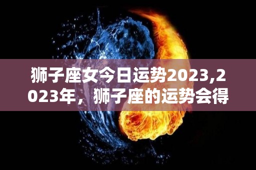 狮子座女今日运势2023,2023年，狮子座的运势会得到上升，爱情、事业、财运上也有很大提升