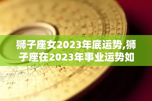 狮子座女2023年底运势,狮子座在2023年事业运势如何？