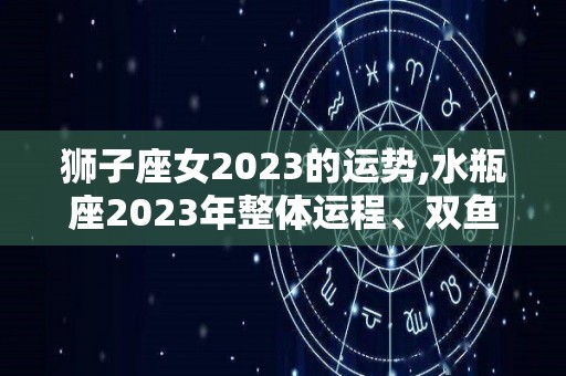 狮子座女2023的运势,水瓶座2023年整体运程、双鱼座2023年爱情运势