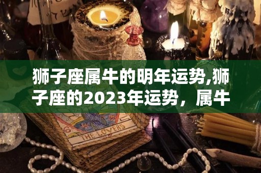 狮子座属牛的明年运势,狮子座的2023年运势，属牛人的运势如何？