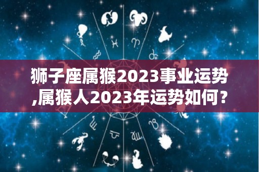 狮子座属猴2023事业运势,属猴人2023年运势如何？