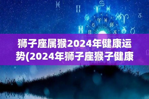 狮子座属猴2024年健康运势(2024年狮子座猴子健康运势预测)