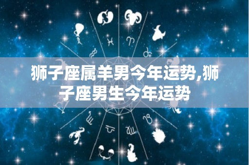 狮子座属羊男今年运势,狮子座男生今年运势