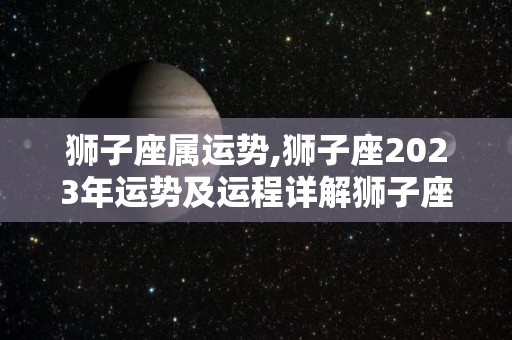 狮子座属运势,狮子座2023年运势及运程详解狮子座2023年运势详解