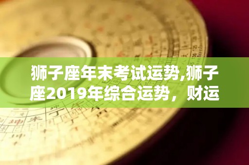 狮子座年末考试运势,狮子座2019年综合运势，财运低迷，爱情运势提升