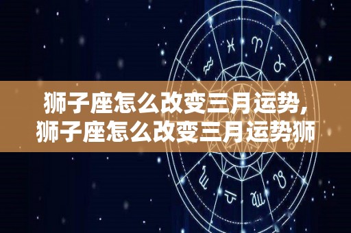 狮子座怎么改变三月运势,狮子座怎么改变三月运势狮子座—改变工作状态