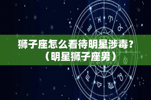 狮子座怎么看待明星涉毒？（明星狮子座男）