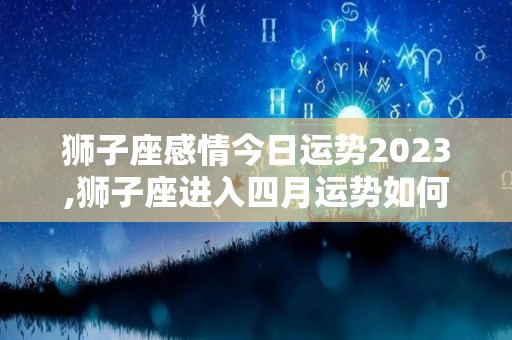 狮子座感情今日运势2023,狮子座进入四月运势如何？