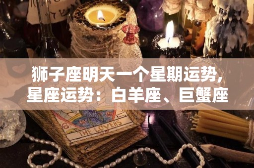 狮子座明天一个星期运势,星座运势：白羊座、巨蟹座、狮子座今日运势分析