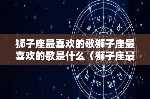 狮子座最喜欢的歌狮子座最喜欢的歌是什么（狮子座最爱听的歌是什么歌呢）