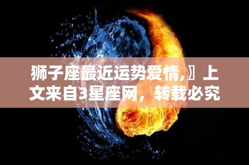 狮子座最近运势爱情,〗上文来自3星座网，转载必究，让自己精力充沛