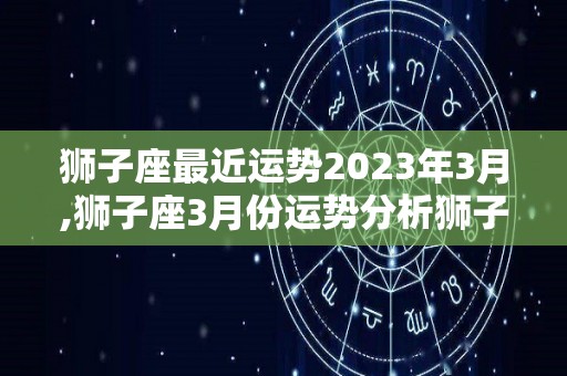 狮子座最近运势2023年3月,狮子座3月份运势分析狮子座3月份运势健康运势