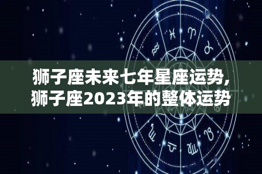 狮子座未来七年星座运势,狮子座2023年的整体运势