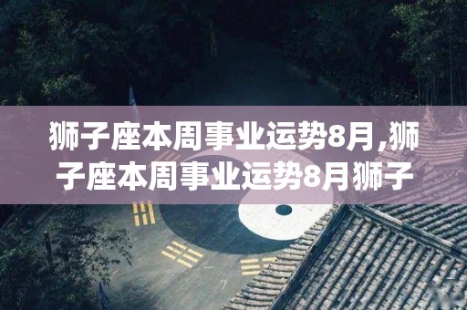 狮子座本周事业运势8月,狮子座本周事业运势8月狮子座的运势是[需手动填充]狮子座本周的运势