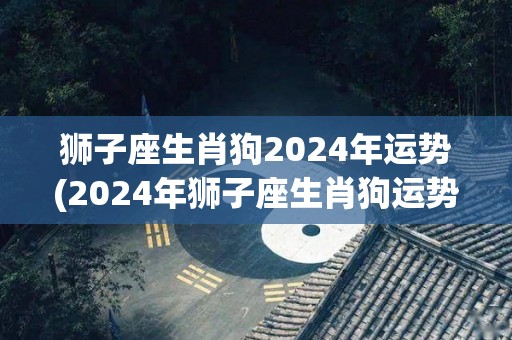 狮子座生肖狗2024年运势(2024年狮子座生肖狗运势解析)