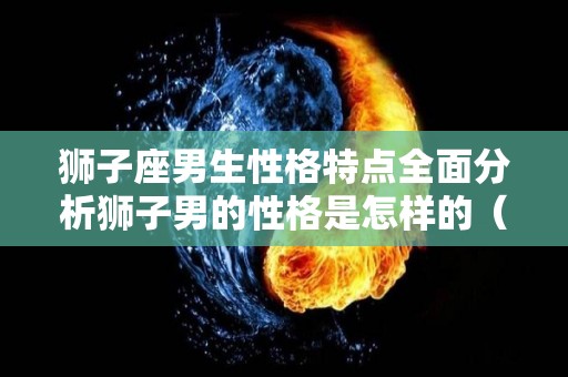 狮子座男生性格特点全面分析狮子男的性格是怎样的（狮子座男生 性格特点）