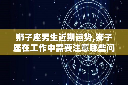 狮子座男生近期运势,狮子座在工作中需要注意哪些问题？