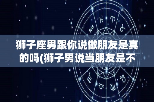 狮子座男跟你说做朋友是真的吗(狮子男说当朋友是不是没戏)