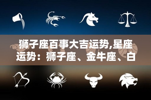 狮子座百事大吉运势,星座运势：狮子座、金牛座、白羊座、天秤座、天秤座、天秤座