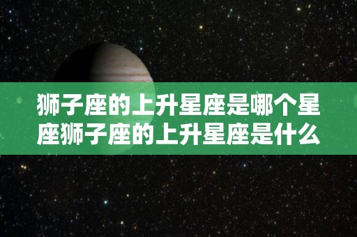 狮子座的上升星座是哪个星座狮子座的上升星座是什么（狮子座的上升星座查询表）