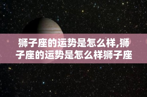 狮子座的运势是怎么样,狮子座的运势是怎么样狮子座的事业运势如何