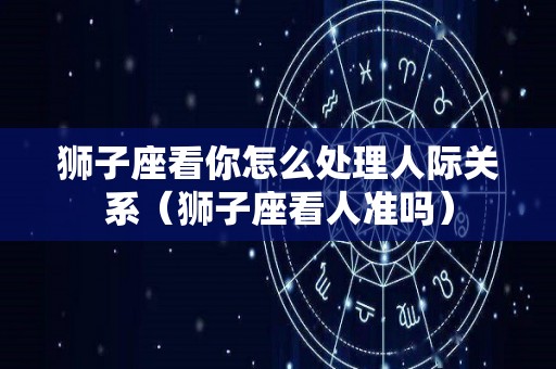 狮子座看你怎么处理人际关系（狮子座看人准吗）