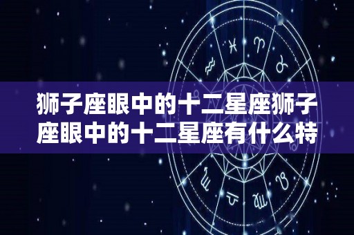 狮子座眼中的十二星座狮子座眼中的十二星座有什么特点（狮子座眼中的其他星座视频）