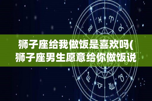 狮子座给我做饭是喜欢吗(狮子座男生愿意给你做饭说明什么)