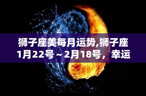 狮子座美每月运势,狮子座1月22号～2月18号，幸运日期为1月19号