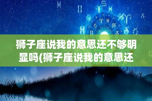 狮子座说我的意思还不够明显吗(狮子座说我的意思还不够明显吗怎么回答)