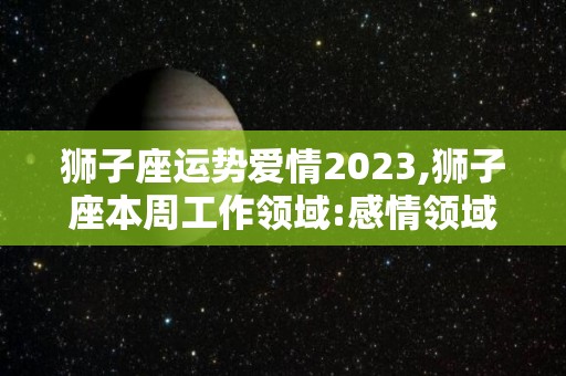 狮子座运势爱情2023,狮子座本周工作领域:感情领域有矛盾的一面，你需要用冷战来调和