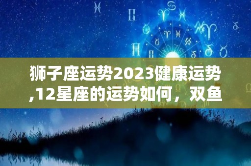 狮子座运势2023健康运势,12星座的运势如何，双鱼座的第二星座