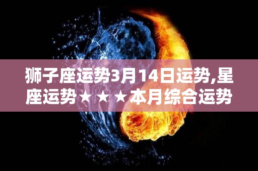 狮子座运势3月14日运势,星座运势★★★本月综合运势平稳，整体运势良好