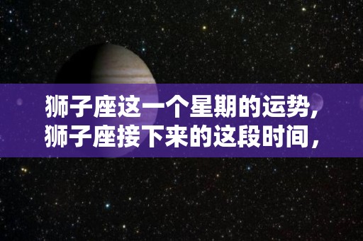 狮子座这一个星期的运势,狮子座接下来的这段时间，你可能会有什么问题？