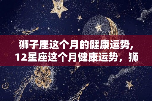 狮子座这个月的健康运势,12星座这个月健康运势，狮子座感情运势不错