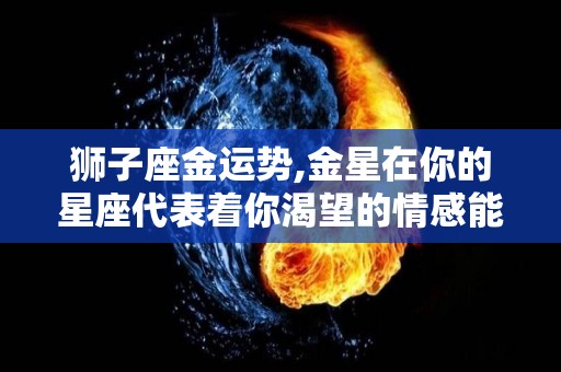 狮子座金运势,金星在你的星座代表着你渴望的情感能量，你是一个值得托付终身的人