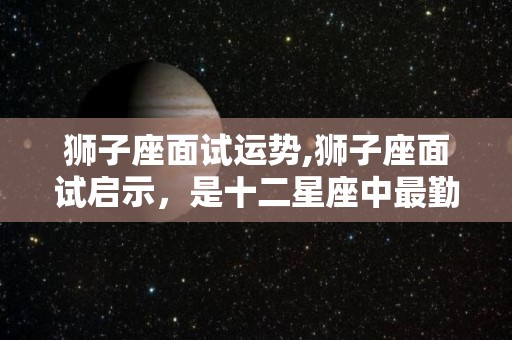 狮子座面试运势,狮子座面试启示，是十二星座中最勤奋的，他们最喜欢帮助家人