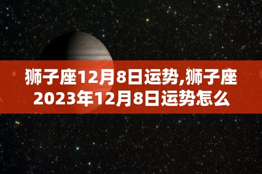 狮子座12月8日运势,狮子座2023年12月8日运势怎么样狮子座2023年12月8日运势