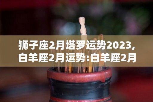 狮子座2月塔罗运势2023,白羊座2月运势:白羊座2月整体运势相对较好，做规划