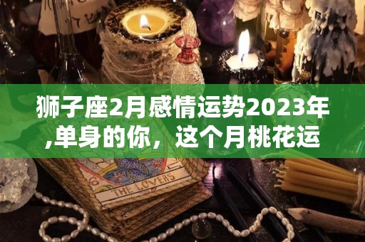 狮子座2月感情运势2023年,单身的你，这个月桃花运怎么样？