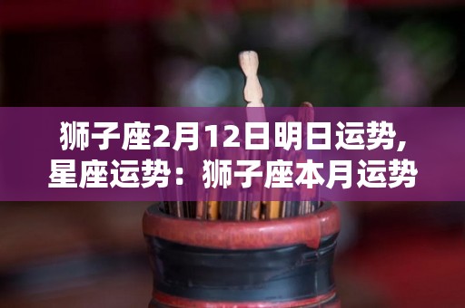 狮子座2月12日明日运势,星座运势：狮子座本月运势总体来说并不是好转的，尤其是在爱情方面