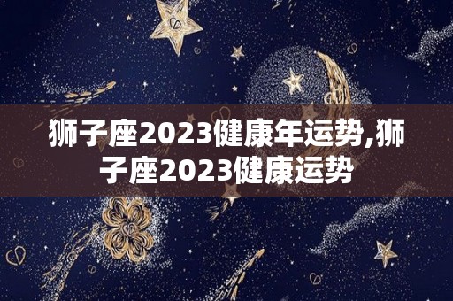 狮子座2023健康年运势,狮子座2023健康运势