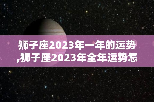 狮子座2023年一年的运势,狮子座2023年全年运势怎么样？