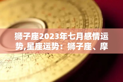 狮子座2023年七月感情运势,星座运势：狮子座、摩羯座、健康运势