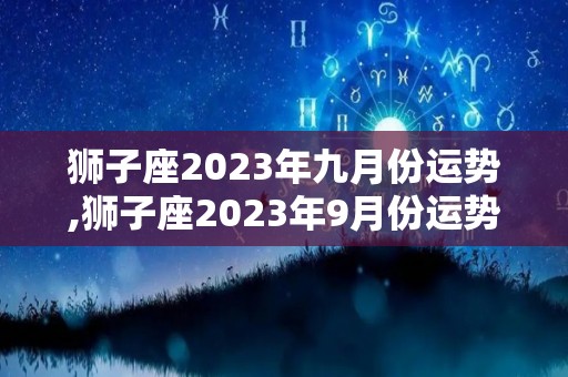 狮子座2023年九月份运势,狮子座2023年9月份运势，事业顺利发展，