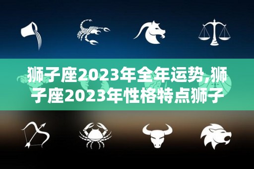 狮子座2023年全年运势,狮子座2023年性格特点狮子座2023年运势如何