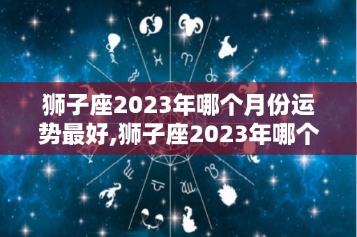 狮子座2023年哪个月份运势最好,狮子座2023年哪个月份运势最好狮子座2023年1月财运最好