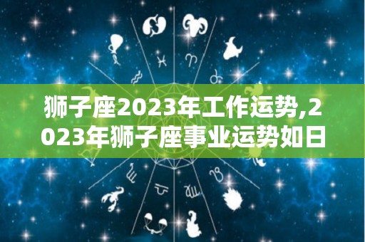 狮子座2023年工作运势,2023年狮子座事业运势如日中天，快来看看吧！