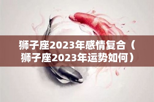 狮子座2023年感情复合（狮子座2023年运势如何）