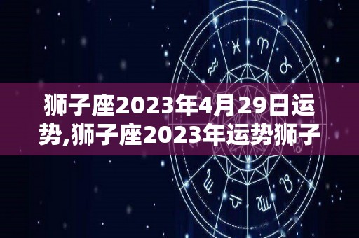 狮子座2023年4月29日运势,狮子座2023年运势狮子座2023年综合运势表现出色